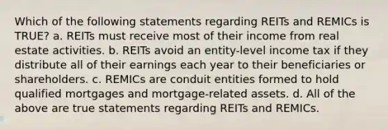 Which of the following statements regarding REITs and REMICs is TRUE? a. REITs must receive most of their income from real estate activities. b. REITs avoid an entity-level income tax if they distribute all of their earnings each year to their beneficiaries or shareholders. c. REMICs are conduit entities formed to hold qualified mortgages and mortgage-related assets. d. All of the above are true statements regarding REITs and REMICs.