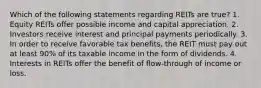 Which of the following statements regarding REITs are true? 1. Equity REITs offer possible income and capital appreciation. 2. Investors receive interest and principal payments periodically. 3. In order to receive favorable tax benefits, the REIT must pay out at least 90% of its taxable income in the form of dividends. 4. Interests in REITs offer the benefit of flow-through of income or loss.