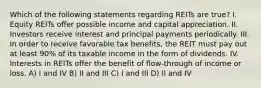 Which of the following statements regarding REITs are true? I. Equity REITs offer possible income and capital appreciation. II. Investors receive interest and principal payments periodically. III. In order to receive favorable tax benefits, the REIT must pay out at least 90% of its taxable income in the form of dividends. IV. Interests in REITs offer the benefit of flow-through of income or loss. A) I and IV B) II and III C) I and III D) II and IV