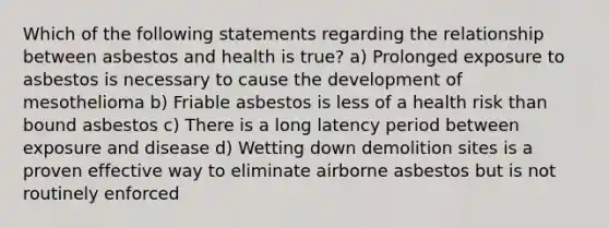 Which of the following statements regarding the relationship between asbestos and health is true? a) Prolonged exposure to asbestos is necessary to cause the development of mesothelioma b) Friable asbestos is less of a health risk than bound asbestos c) There is a long latency period between exposure and disease d) Wetting down demolition sites is a proven effective way to eliminate airborne asbestos but is not routinely enforced