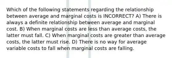 Which of the following statements regarding the relationship between average and marginal costs is INCORRECT? A) There is always a definite relationship between average and marginal cost. B) When marginal costs are less than average costs, the latter must fall. C) When marginal costs are greater than average costs, the latter must rise. D) There is no way for average variable costs to fall when marginal costs are falling.