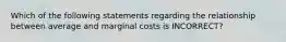 Which of the following statements regarding the relationship between average and marginal costs is INCORRECT?