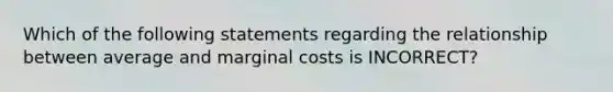 Which of the following statements regarding the relationship between average and marginal costs is INCORRECT?