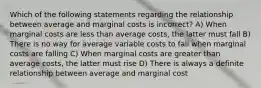 Which of the following statements regarding the relationship between average and marginal costs is incorrect? A) When marginal costs are less than average costs, the latter must fall B) There is no way for average variable costs to fall when marginal costs are falling C) When marginal costs are greater than average costs, the latter must rise D) There is always a definite relationship between average and marginal cost