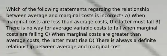 Which of the following statements regarding the relationship between average and marginal costs is incorrect? A) When marginal costs are less than average costs, the latter must fall B) There is no way for average variable costs to fall when marginal costs are falling C) When marginal costs are greater than average costs, the latter must rise D) There is always a definite relationship between average and marginal cost