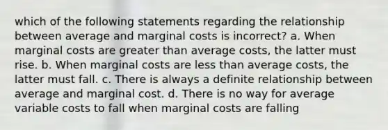 which of the following statements regarding the relationship between average and marginal costs is incorrect? a. When marginal costs are greater than average costs, the latter must rise. b. When marginal costs are less than average costs, the latter must fall. c. There is always a definite relationship between average and marginal cost. d. There is no way for average variable costs to fall when marginal costs are falling