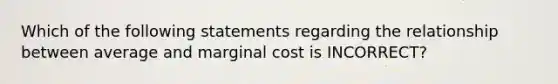 Which of the following statements regarding the relationship between average and marginal cost is INCORRECT?