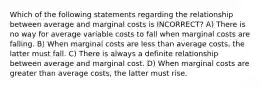 Which of the following statements regarding the relationship between average and marginal costs is INCORRECT? A) There is no way for average variable costs to fall when marginal costs are falling. B) When marginal costs are less than average costs, the latter must fall. C) There is always a definite relationship between average and marginal cost. D) When marginal costs are greater than average costs, the latter must rise.