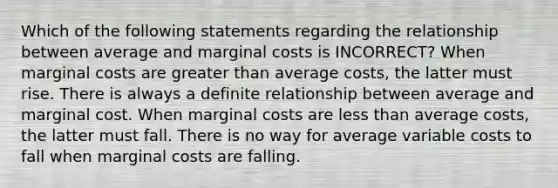 Which of the following statements regarding the relationship between average and marginal costs is INCORRECT? When marginal costs are greater than average costs, the latter must rise. There is always a definite relationship between average and marginal cost. When marginal costs are less than average costs, the latter must fall. There is no way for average variable costs to fall when marginal costs are falling.