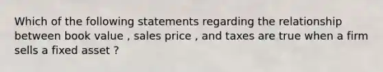 Which of the following statements regarding the relationship between book value , sales price , and taxes are true when a firm sells a fixed asset ?