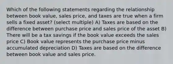 Which of the following statements regarding the relationship between book value, sales price, and taxes are true when a firm sells a fixed asset? (select multiple) A) Taxes are based on the difference between purchase price and sales price of the asset B) There will be a tax savings if the book value exceeds the sales price C) Book value represents the purchase price minus accumulated depreciation D) Taxes are based on the difference between book value and sales price.