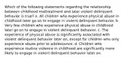 Which of the following statements regarding the relationship between childhood maltreatment and later violent delinquent behavior is true? a. All children who experience physical abuse in childhood later go on to engage in violent delinquent behavior. b. Very few children who experience physical abuse in childhood later go on to engage in violent delinquent behavior. c. The experience of physical abuse is significantly associated with violent delinquent behavior later on, except for children who only experience abuse prior to adolescence. d. Children who experience routine violence in childhood are significantly more likely to engage in violent delinquent behavior later on.