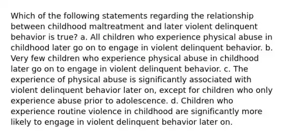 Which of the following statements regarding the relationship between childhood maltreatment and later violent delinquent behavior is true? a. All children who experience physical abuse in childhood later go on to engage in violent delinquent behavior. b. Very few children who experience physical abuse in childhood later go on to engage in violent delinquent behavior. c. The experience of physical abuse is significantly associated with violent delinquent behavior later on, except for children who only experience abuse prior to adolescence. d. Children who experience routine violence in childhood are significantly more likely to engage in violent delinquent behavior later on.