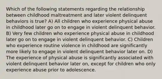 Which of the following statements regarding the relationship between childhood maltreatment and later violent delinquent behaviors is true? A) All children who experience physical abuse in childhood later go on to engage in violent delinquent behavior. B) Very few children who experience physical abuse in childhood later go on to engage in violent delinquent behavior. C) Children who experience routine violence in childhood are significantly more likely to engage in violent delinquent behavior later on. D) The experience of physical abuse is significantly associated with violent delinquent behavior later on, except for children who only experience abuse prior to adolescence.