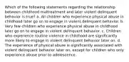 Which of the following statements regarding the relationship between childhood maltreatment and later violent delinquent behavior is true? a. All children who experience physical abuse in childhood later go on to engage in violent delinquent behavior. b. Very few children who experience physical abuse in childhood later go on to engage in violent delinquent behavior. c. Children who experience routine violence in childhood are significantly more likely to engage in violent delinquent behavior later on. d. The experience of physical abuse is significantly associated with violent delinquent behavior later on, except for children who only experience abuse prior to adolescence.