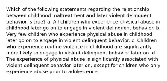 Which of the following statements regarding the relationship between childhood maltreatment and later violent delinquent behavior is true? a. All children who experience physical abuse in childhood later go on to engage in violent delinquent behavior. b. Very few children who experience physical abuse in childhood later go on to engage in violent delinquent behavior. c. Children who experience routine violence in childhood are significantly more likely to engage in violent delinquent behavior later on. d. The experience of physical abuse is significantly associated with violent delinquent behavior later on, except for children who only experience abuse prior to adolescence.