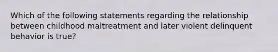 Which of the following statements regarding the relationship between childhood maltreatment and later violent delinquent behavior is true?