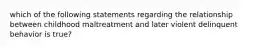 which of the following statements regarding the relationship between childhood maltreatment and later violent delinquent behavior is true?