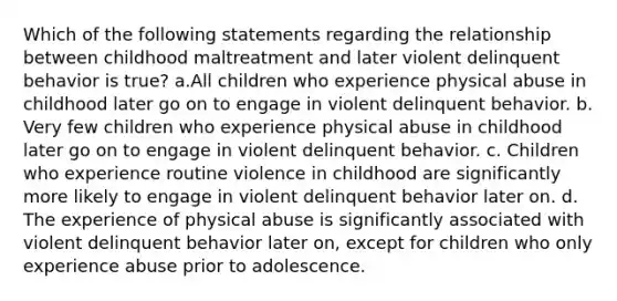 Which of the following statements regarding the relationship between childhood maltreatment and later violent delinquent behavior is true? a.All children who experience physical abuse in childhood later go on to engage in violent delinquent behavior. b. Very few children who experience physical abuse in childhood later go on to engage in violent delinquent behavior. c. Children who experience routine violence in childhood are significantly more likely to engage in violent delinquent behavior later on. d. The experience of physical abuse is significantly associated with violent delinquent behavior later on, except for children who only experience abuse prior to adolescence.