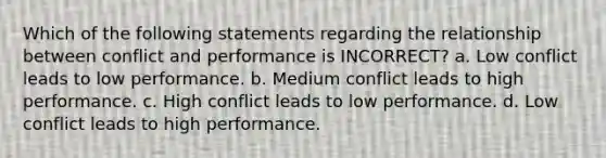 Which of the following statements regarding the relationship between conflict and performance is INCORRECT? a. Low conflict leads to low performance. b. Medium conflict leads to high performance. c. High conflict leads to low performance. d. Low conflict leads to high performance.