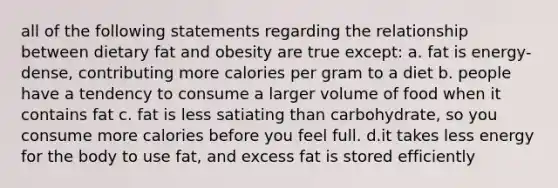 all of the following statements regarding the relationship between dietary fat and obesity are true except: a. fat is energy-dense, contributing more calories per gram to a diet b. people have a tendency to consume a larger volume of food when it contains fat c. fat is less satiating than carbohydrate, so you consume more calories before you feel full. d.it takes less energy for the body to use fat, and excess fat is stored efficiently