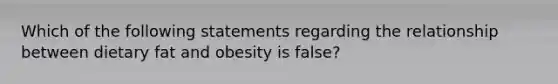 Which of the following statements regarding the relationship between dietary fat and obesity is false?