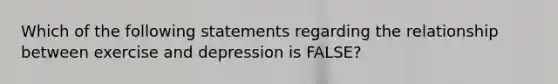 Which of the following statements regarding the relationship between exercise and depression is FALSE?