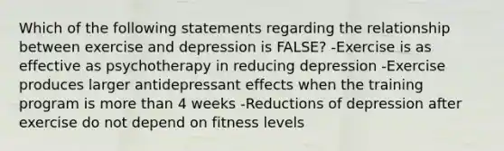 Which of the following statements regarding the relationship between exercise and depression is FALSE? -Exercise is as effective as psychotherapy in reducing depression -Exercise produces larger antidepressant effects when the training program is more than 4 weeks -Reductions of depression after exercise do not depend on fitness levels