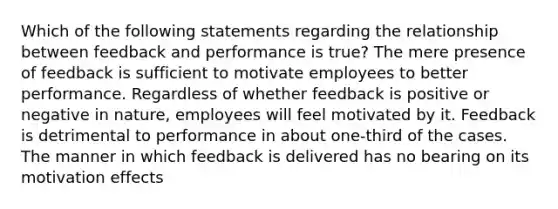 Which of the following statements regarding the relationship between feedback and performance is true? The mere presence of feedback is sufficient to motivate employees to better performance. Regardless of whether feedback is positive or negative in nature, employees will feel motivated by it. Feedback is detrimental to performance in about one-third of the cases. The manner in which feedback is delivered has no bearing on its motivation effects