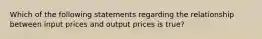 Which of the following statements regarding the relationship between input prices and output prices is true?