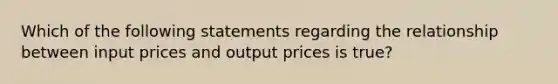 Which of the following statements regarding the relationship between input prices and output prices is true?