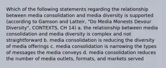 Which of the following statements regarding the relationship between media consolidation and media diversity is supported (according to Gamson and Latteir, "Do Media Monests Devour Diversity", CONTEXTS, CH 14) a. the relationship between media consolidation and media diversity is complex and not straightforward b. media consolidation is reducing the diversity of media offerings c. media consolidation is narrowing the types of messages the media conveys d. media consolidation reduces the number of media outlets, formats, and markets served