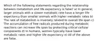 Which of the following statements regarding the relationship between metabolism and life expectancy is false? a) In general, larger animals with a slower metabolic rate have a longer life expectancy than smaller animals with higher metabolic rates b) The rate of metabolism is inversely related to overall life span c) The accumulation of free radicals produced during metabolic reactions can increase life span by protecting critical cellular components d) In humans, women typically have lower metabolic rates and higher life expectancy e) All of the above are false.