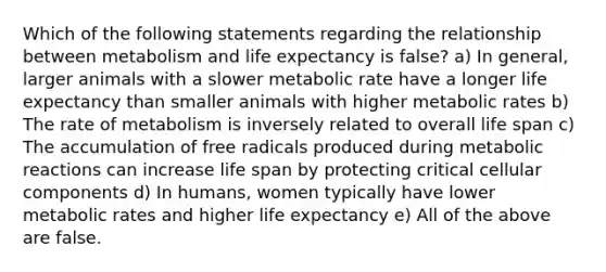 Which of the following statements regarding the relationship between metabolism and life expectancy is false? a) In general, larger animals with a slower metabolic rate have a longer life expectancy than smaller animals with higher metabolic rates b) The rate of metabolism is inversely related to overall life span c) The accumulation of free radicals produced during metabolic reactions can increase life span by protecting critical cellular components d) In humans, women typically have lower metabolic rates and higher life expectancy e) All of the above are false.