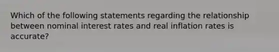 Which of the following statements regarding the relationship between nominal interest rates and real inflation rates is accurate?