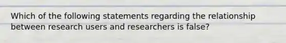 Which of the following statements regarding the relationship between research users and researchers is false?