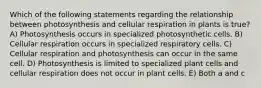 Which of the following statements regarding the relationship between photosynthesis and cellular respiration in plants is true? A) Photosynthesis occurs in specialized photosynthetic cells. B) Cellular respiration occurs in specialized respiratory cells. C) Cellular respiration and photosynthesis can occur in the same cell. D) Photosynthesis is limited to specialized plant cells and cellular respiration does not occur in plant cells. E) Both a and c