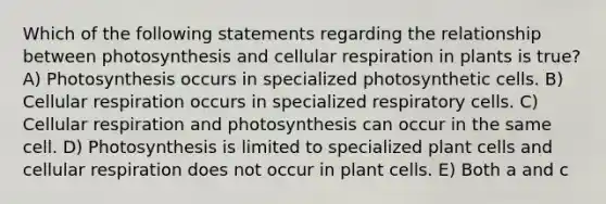 Which of the following statements regarding the relationship between photosynthesis and cellular respiration in plants is true? A) Photosynthesis occurs in specialized photosynthetic cells. B) Cellular respiration occurs in specialized respiratory cells. C) Cellular respiration and photosynthesis can occur in the same cell. D) Photosynthesis is limited to specialized plant cells and cellular respiration does not occur in plant cells. E) Both a and c