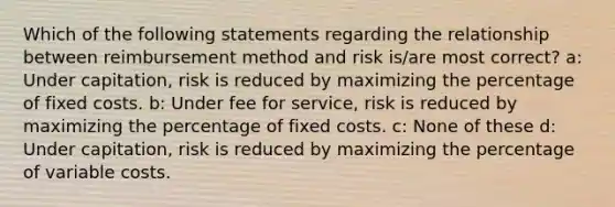 Which of the following statements regarding the relationship between reimbursement method and risk is/are most correct? a: Under capitation, risk is reduced by maximizing the percentage of fixed costs. b: Under fee for service, risk is reduced by maximizing the percentage of fixed costs. c: None of these d: Under capitation, risk is reduced by maximizing the percentage of variable costs.