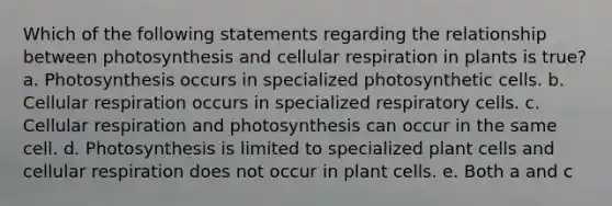 Which of the following statements regarding the relationship between photosynthesis and cellular respiration in plants is true? a. Photosynthesis occurs in specialized photosynthetic cells. b. Cellular respiration occurs in specialized respiratory cells. c. Cellular respiration and photosynthesis can occur in the same cell. d. Photosynthesis is limited to specialized plant cells and cellular respiration does not occur in plant cells. e. Both a and c