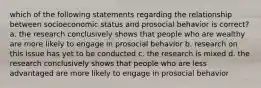 which of the following statements regarding the relationship between socioeconomic status and prosocial behavior is correct? a. the research conclusively shows that people who are wealthy are more likely to engage in prosocial behavior b. research on this issue has yet to be conducted c. the research is mixed d. the research conclusively shows that people who are less advantaged are more likely to engage in prosocial behavior