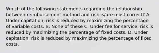 Which of the following statements regarding the relationship between reimbursement method and risk is/are most correct? A. Under capitation, risk is reduced by maximizing the percentage of variable costs. B. None of these C. Under fee for service, risk is reduced by maximizing the percentage of fixed costs. D. Under capitation, risk is reduced by maximizing the percentage of fixed costs.