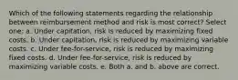 Which of the following statements regarding the relationship between reimbursement method and risk is most correct? Select one: a. Under capitation, risk is reduced by maximizing fixed costs. b. Under capitation, risk is reduced by maximizing variable costs. c. Under fee-for-service, risk is reduced by maximizing fixed costs. d. Under fee-for-service, risk is reduced by maximizing variable costs. e. Both a. and b. above are correct.