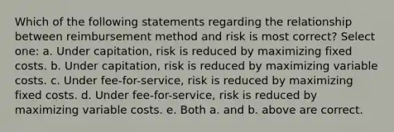 Which of the following statements regarding the relationship between reimbursement method and risk is most correct? Select one: a. Under capitation, risk is reduced by maximizing fixed costs. b. Under capitation, risk is reduced by maximizing variable costs. c. Under fee-for-service, risk is reduced by maximizing fixed costs. d. Under fee-for-service, risk is reduced by maximizing variable costs. e. Both a. and b. above are correct.