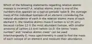 Which of the following statements regarding relative atomic masses is incorrect? A. relative atomic mass is one of the numbers that appears on a typical periodic table B. the average mass of the individual isotopes of an element considering the natural abundance of each is the relative atomic mass of each element C. the relative atomic mass if carbon is 12.01 amu because carbon 12 is the most abundant isotope, with smaller amounts of carbon-13 and carbon-14 D. the terms "mass number" and "relative atomic mass" can be used interchangeably E. mass spectrometry is used to find the mass of each isotope of an element and measure their abundance.