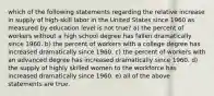 which of the following statements regarding the relative increase in supply of high-skill labor in the United States since 1960 as measured by education level is not true? a) the percent of workers without a high school degree has fallen dramatically since 1960. b) the percent of workers with a college degree has increased dramatically since 1960. c) the percent of workers with an advanced degree has increased dramatically since 1960. d) the supply of highly skilled women to the workforce has increased dramatically since 1960. e) all of the above statements are true.