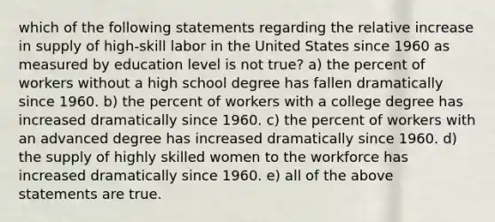 which of the following statements regarding the relative increase in supply of high-skill labor in the United States since 1960 as measured by education level is not true? a) the percent of workers without a high school degree has fallen dramatically since 1960. b) the percent of workers with a college degree has increased dramatically since 1960. c) the percent of workers with an advanced degree has increased dramatically since 1960. d) the supply of highly skilled women to the workforce has increased dramatically since 1960. e) all of the above statements are true.