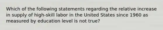 Which of the following statements regarding the relative increase in supply of high-skill labor in the United States since 1960 as measured by education level is not true?