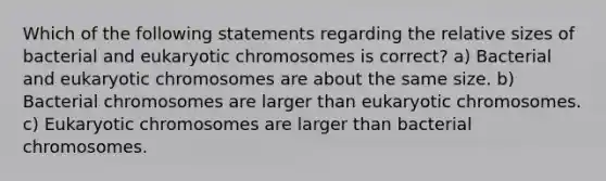 Which of the following statements regarding the relative sizes of bacterial and eukaryotic chromosomes is correct? a) Bacterial and eukaryotic chromosomes are about the same size. b) Bacterial chromosomes are larger than eukaryotic chromosomes. c) Eukaryotic chromosomes are larger than bacterial chromosomes.