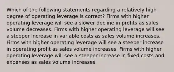 Which of the following statements regarding a relatively high degree of operating leverage is correct? Firms with higher operating leverage will see a slower decline in profits as sales volume decreases. Firms with higher operating leverage will see a steeper increase in variable costs as sales volume increases. Firms with higher operating leverage will see a steeper increase in operating profit as sales volume increases. Firms with higher operating leverage will see a steeper increase in fixed costs and expenses as sales volume increases.